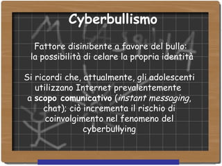   Cyberbullismo           Fattore disinibente a favore del bullo: la possibilità di celare la propria identità Si ricordi che, attualmente, gli adolescenti utilizzano Internet prevalentemente  a  scopo comunicativo  ( instant messaging , chat); ciò incrementa il rischio di coinvolgimento nel fenomeno del cyberbullying 