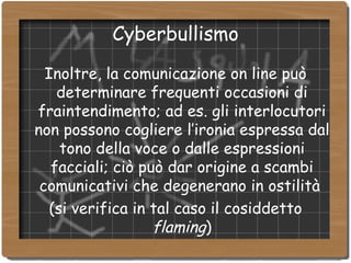 Cyberbullismo Inoltre, la comunicazione on line può determinare frequenti occasioni di fraintendimento; ad es. gli interlocutori non possono cogliere l’ironia espressa dal tono della voce o dalle espressioni facciali; ciò può dar origine a scambi comunicativi che degenerano in ostilità  (si verifica in tal caso il cosiddetto  flaming )‏ 