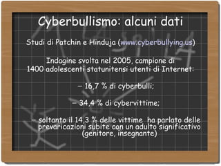 Cyberbullismo: alcuni dati Studi di Patchin e Hinduja ( www.cyberbullying.us )‏ Indagine svolta nel 2005, campione di 1400 adolescenti statunitensi utenti di Internet: 16,7 % di cyberbulli; 34,4 % di cybervittime; soltanto il 14,3 % delle vittime  ha parlato delle prevaricazioni subite con un adulto significativo (genitore, insegnante)‏ 