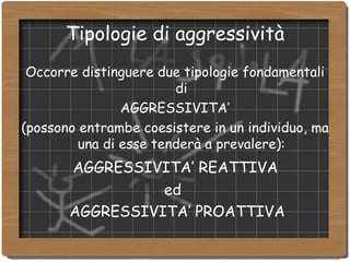 Tipologie di aggressività Occorre distinguere due tipologie fondamentali di AGGRESSIVITA’  (possono entrambe coesistere in un individuo, ma una di esse tenderà a prevalere): AGGRESSIVITA’ REATTIVA  ed  AGGRESSIVITA’ PROATTIVA 