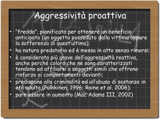Aggressività proattiva “ fredda”, pianificata per ottenere un beneficio anticipato (un oggetto posseduto dalla vittima oppure la sofferenza di quest’ultima); ha natura predatoria ed è messa in atto senza rimorsi; è considerata più grave dell’aggressività reattiva, anche perché coloro che ne sono caratterizzati tendono ad affiliarsi a soggetti simili che offrono rinforzo ai comportamenti devianti; predispone alla criminalità ed all’abuso di sostanze in età adulta (Pulkkinen, 1996; Raine et al, 2006); pare essere in aumento (Mac Adams III, 2002)‏ 