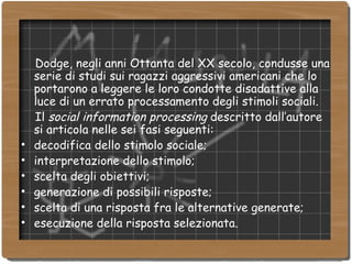 Dodge, negli anni Ottanta del XX secolo, condusse una serie di studi sui ragazzi aggressivi americani che lo portarono a leggere le loro condotte disadattive alla luce di un errato processamento degli stimoli sociali.  Il  social information processing  descritto dall’autore si articola nelle sei fasi seguenti:  decodifica dello stimolo sociale; interpretazione dello stimolo; scelta degli obiettivi; generazione di possibili risposte; scelta di una risposta fra le alternative generate; esecuzione della risposta selezionata. 