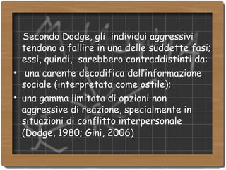 Secondo Dodge, gli  individui aggressivi tendono a fallire in una delle suddette fasi; essi, quindi,  sarebbero contraddistinti da: una carente decodifica dell’informazione sociale (interpretata come ostile); una gamma limitata di opzioni non aggressive di reazione, specialmente in situazioni di conflitto interpersonale (Dodge, 1980; Gini, 2006)   