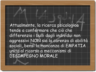 Attualmente, la ricerca psicologica tende a confermare che ciò che differenzia i bulli dagli individui non aggressivi NON sia la carenza di abilità sociali, bensì la mancanza di EMPATIA unita al ricorso a meccanismi di DISIMPEGNO MORALE 