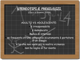 STEREOTIPI E PREGIUDIZI   (Ciacci e Giannini, 2006) ‏ ADULTO VS ADOLESCENTE:  è irresponsabile è maleducato manca di interessi se frequenta strane compagnie sicuramente è portatore di un disagio è lui che non vuole più la nostra vicinanza non ha voglia di far niente 