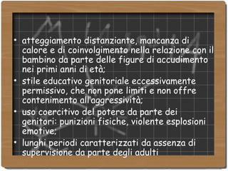 atteggiamento distanziante, mancanza di calore e di coinvolgimento nella relazione con il bambino da parte delle figure di accudimento nei primi anni di età; stile educativo genitoriale eccessivamente permissivo, che non pone limiti e non offre contenimento all’aggressività; uso coercitivo del potere da parte dei genitori: punizioni fisiche, violente esplosioni emotive; lunghi periodi caratterizzati da assenza di supervisione da parte degli adulti 