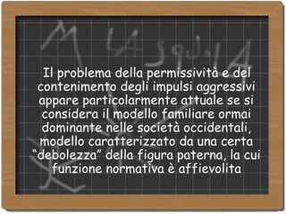 Il problema della permissività e del contenimento degli impulsi aggressivi appare particolarmente attuale se si considera il modello familiare ormai dominante nelle società occidentali, modello caratterizzato da una certa “debolezza” della figura paterna, la cui funzione normativa è affievolita 