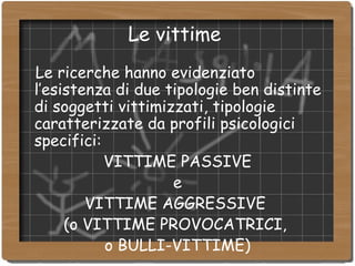 Le vittime  Le ricerche hanno evidenziato l’esistenza di due tipologie ben distinte di soggetti vittimizzati, tipologie caratterizzate da profili psicologici specifici: VITTIME PASSIVE e VITTIME AGGRESSIVE  (o VITTIME PROVOCATRICI,  o BULLI-VITTIME)‏ 