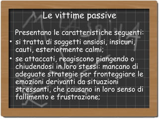 Le vittime passive Presentano le caratteristiche seguenti: si tratta di soggetti ansiosi, insicuri, cauti, esteriormente calmi; se attaccati, reagiscono piangendo o chiudendosi in loro stessi: mancano di adeguate strategie per fronteggiare le emozioni derivanti da situazioni stressanti, che causano in loro senso di fallimento e frustrazione; 