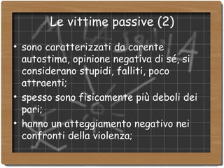 Le vittime passive (2)‏ sono caratterizzati da carente autostima, opinione negativa di sé, si considerano stupidi, falliti, poco attraenti; spesso sono fisicamente più deboli dei pari; hanno un atteggiamento negativo nei confronti della violenza; 