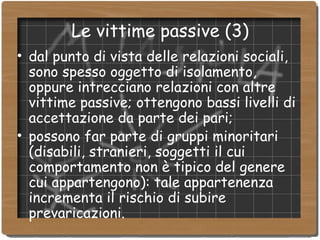 Le vittime passive (3)‏ dal punto di vista delle relazioni sociali, sono spesso oggetto di isolamento, oppure intrecciano relazioni con altre vittime passive; ottengono bassi livelli di accettazione da parte dei pari; possono far parte di gruppi minoritari (disabili, stranieri, soggetti il cui comportamento non è tipico del genere cui appartengono): tale appartenenza incrementa il rischio di subire prevaricazioni. 