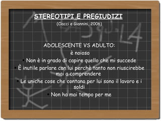 STEREOTIPI E PREGIUDIZI   (Ciacci e Giannini, 2006) ‏ ADOLESCENTE VS ADULTO: è noioso Non è in grado di capire quello che mi succede È inutile parlare con lui perchè tanto non riuscirebbe mai a comprendere  Le uniche cose che contano per lui sono il lavoro e i soldi Non ha mai tempo per me 