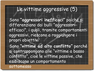 Le vittime aggressive (5)‏ Sono  “aggressori inefficaci”  poiché si differenziano dai bulli “aggressori efficaci”, i quali, tramite comportamenti aggressivi, riescono a raggiungere i propri obiettivi  Sono  “vittime ad alto conflitto”  perché si contrappongono alle “vittime a basso conflitto”, cioè le vittime passive, che esibiscono un comportamento sottomesso  