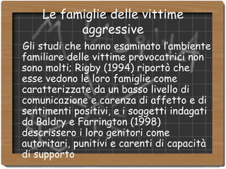 Le famiglie delle vittime aggressive Gli studi che hanno esaminato l’ambiente familiare delle vittime provocatrici non sono molti; Rigby (1994) riportò che esse vedono le loro famiglie come caratterizzate da un basso livello di comunicazione e carenza di affetto e di sentimenti positivi, e i soggetti indagati da Baldry e Farrington (1998) descrissero i loro genitori come autoritari, punitivi e carenti di capacità di supporto 