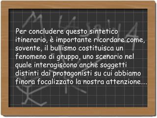Per concludere questo sintetico itinerario, è importante ricordare come, sovente, il bullismo costituisca un fenomeno di gruppo, uno scenario nel quale interagiscono anche soggetti distinti dai protagonisti su cui abbiamo finora focalizzato la nostra attenzione…. 
