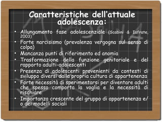 Caratteristiche dell’attuale adolescenza: Allungamento fase adolescenziale  (Scabini & Iafrate, 2003)‏ Forte narcisismo (prevalenza vergogna sul senso di colpa)‏ Mancanza punti di riferimento ed anomia Trasformazione della funzione genitoriale e del rapporto adulti-adolescenti Presenza di adolescenti provenienti da contesti di sviluppo diversi dalla propria cultura di appartenenza Forte necessità di sperimentarsi per diventare adulti che spesso comporta la voglia e la necessità di rischiare Importanza crescente del gruppo di appartenenza e/o dei modelli sociali 