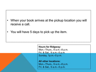 • When your book arrives at the pickup location you will
receive a call.
• You will have 5 days to pick up the item.
Hours for Ridgway:
Mon.–Thurs., 9 a.m.–8 p.m.
Fri. & Sat., 9 a.m.–5 p.m.
Sunday, 1p.m.–5 p m.
All other locations:
Mon.–Thurs., 9 a.m.–8 p.m.
Fri. & Sat., 9 a.m.–5 p.m.
 