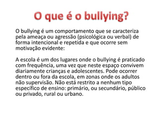 O bullying é um comportamento que se caracteriza
pela ameaça ou agressão (psicológica ou verbal) de
forma intencional e repetida e que ocorre sem
motivação evidente:
A escola é um dos lugares onde o bullying é praticado
com frequência, uma vez que neste espaço convivem
diariamente crianças e adolescentes. Pode ocorrer
dentro ou fora da escola, em zonas onde os adultos
não supervisão. Não está restrito a nenhum tipo
específico de ensino: primário, ou secundário, público
ou privado, rural ou urbano.
 