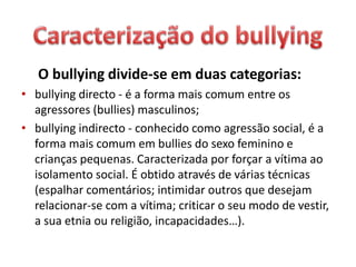O bullying divide-se em duas categorias:
• bullying directo - é a forma mais comum entre os
agressores (bullies) masculinos;
• bullying indirecto - conhecido como agressão social, é a
forma mais comum em bullies do sexo feminino e
crianças pequenas. Caracterizada por forçar a vítima ao
isolamento social. É obtido através de várias técnicas
(espalhar comentários; intimidar outros que desejam
relacionar-se com a vítima; criticar o seu modo de vestir,
a sua etnia ou religião, incapacidades…).
 