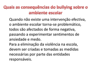 Quando não existe uma intervenção efectiva,
o ambiente escolar torna-se problemático,
todos são afectados de forma negativa,
passando a experimentar sentimentos de
ansiedade e medo.
Para a eliminação da violência na escola,
devem ser criadas e tomadas as medidas
necessárias por parte das entidades
responsáveis.
 