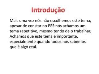 Mais uma vez nós não escolhemos este tema,
apesar de constar no PES nós achamos um
tema repetitivo, mesmo tendo de o trabalhar.
Achamos que este tema é importante,
especialmente quando todos nós sabemos
que é algo real.
 