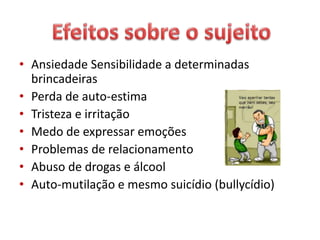 • Ansiedade Sensibilidade a determinadas
brincadeiras
• Perda de auto-estima
• Tristeza e irritação
• Medo de expressar emoções
• Problemas de relacionamento
• Abuso de drogas e álcool
• Auto-mutilação e mesmo suicídio (bullycídio)
 