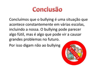 Concluímos que o bullying é uma situação que
acontece constantemente em várias escolas,
incluindo a nossa. O bullying pode parecer
algo fútil, mas é algo que pode vir a causar
grandes problemas no futuro.
Por isso digam não ao bullying
 