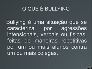 O QUE É BULLYING
Bullying é uma situação que se
caracteriza por agressões
intensionais, verbais ou fisicas,
feitas de maneiras repetitivas
por um ou mais alunos contra
um ou mais colegas.
 