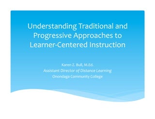 Understanding	
  Traditional	
  and	
  
 Progressive	
  Approaches	
  to	
  
Learner-­‐Centered	
  Instruction	
  
                	
  
                    Karen	
  Z.	
  Bull,	
  M.Ed.	
  
      Assistant	
  Director	
  of	
  Distance	
  Learning	
  
             Onondaga	
  Community	
  College	
  
 