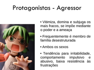 Protagonistas - Agressor
         Vitimiza, domina e subjuga os
         mais fracos, se impõe mediante
         o poder e a ameaça
          Frequentemente é membro de
         família desestruturada
            Ambos os sexos
          Tendência para irritabilidade,
         comportamento impulsivo e
         abusivo, baixa resistência às
         frustrações
 