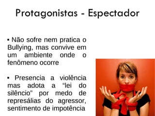 Protagonistas - Espectador

 Não sofre nem pratica o
Bullying, mas convive em
um ambiente onde o
fenômeno ocorre

  Presencia a violência
mas adota a “lei do
silêncio” por medo de
represálias do agressor,
sentimento de impotência
 