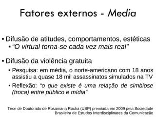 Fatores externos - Media
   Difusão de atitudes, comportamentos, estéticas
      “O virtual torna-se cada vez mais real”



   Difusão da violência gratuita
        Pesquisa: em média, o norte-americano com 18 anos
         assistiu a quase 18 mil assassinatos simulados na TV
        Reflexão: “o que existe é uma relação de simbiose
         (troca) entre público e mídia”

    Tese de Doutorado de Rosamaria Rocha (USP) premiada em 2009 pela Sociedade
                            Brasileira de Estudos Interdisciplinares da Comunicação
 
