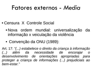 Fatores externos - Media
   Censura X Controle Social
       Nova ordem mundial: universalização da
        informação x veiculação da violência
       Convenção da ONU (1989):
Art. 17: “(...) estabelece o direito da criança à informação
(...)  além       da    necessidade      de    encorajar   o
desenvolvimento de orientações apropriadas para
proteger a criança de informações (...) prejudiciais ao
bem-estar.”
 