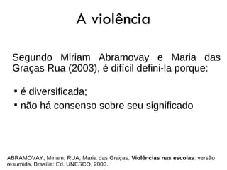 A violência

 Segundo Miriam Abramovay e Maria das
 Graças Rua (2003), é difícil defini-la porque:

  
      é diversificada;
  
      não há consenso sobre seu significado




ABRAMOVAY, Miriam; RUA, Maria das Graças. Violências nas escolas: versão
resumida. Brasília: Ed. UNESCO, 2003.
 