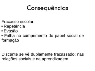 Consequências
Fracasso escolar:
 Repetência

 Evasão

 Falha no cumprimento do papel social de

formação


Discente se vê duplamente fracassado: nas
relações sociais e na aprendizagem
 