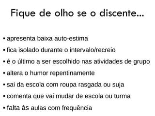 Fique de olho se o discente...
   apresenta baixa auto-estima
   fica isolado durante o intervalo/recreio
   é o último a ser escolhido nas atividades de grupo
   altera o humor repentinamente
   sai da escola com roupa rasgada ou suja
   comenta que vai mudar de escola ou turma
   falta às aulas com frequência
 