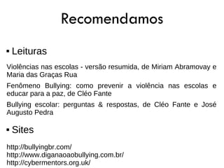 Recomendamos
   Leituras
Violências nas escolas - versão resumida, de Miriam Abramovay e
Maria das Graças Rua
Fenômeno Bullying: como prevenir a violência nas escolas e
educar para a paz, de Cléo Fante
Bullying escolar: perguntas & respostas, de Cléo Fante e José
Augusto Pedra

   Sites
http://bullyingbr.com/
http://www.diganaoaobullying.com.br/
http://cybermentors.org.uk/
 