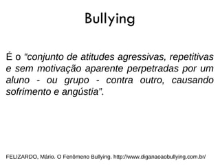 Bullying

É o “conjunto de atitudes agressivas, repetitivas
e sem motivação aparente perpetradas por um
aluno - ou grupo - contra outro, causando
sofrimento e angústia”.




FELIZARDO, Mário. O Fenômeno Bullying. http://www.diganaoaobullying.com.br/
 