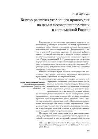 Ë. Â. Þð÷åíêî

Âåêòîð ðàçâèòèÿ óãîëîâíîãî ïðàâîñóäèÿ
         ïî äåëàì íåñîâåðøåííîëåòíèõ
                 â ñîâðåìåííîé Ðîññèè

                       Ãîñóäàðñòâî, îñóùåñòâëÿþùåå êàðàòåëüíóþ ïîëèòèêó â îò-
                   íîøåíèè ïîäðàñòàþùåãî ïîêîëåíèÿ, íå ìîæåò îãðàíè÷èâàòüñÿ
                   ñîçäàíèåì òàêîãî çàêîíà î ìîëîäåæè, êîòîðûé áû îñòàâàëñÿ
                   íåèçìåííûì íà ïðîòÿæåíèè ìíîãèõ ëåò. Äëÿ ñòàíîâëåíèÿ, à çà-
                   òåì è óñïåøíîé ðåàëèçàöèè ïðàâîâûõ ïðåäïèñàíèé òðåáóåòñÿ
                   âåêòîð, çàäàþùèé íàïðàâëåíèå â êîòîðîì äîëæíà äâèãàòüñÿ
                   ïîëèòè÷åñêàÿ ñèñòåìà òàê íàçûâàåìîãî þâåíàëüíîãî ïðàâîñó-
                   äèÿ. Ñôîðìóëèðîâàííàÿ Â. Â. Ïóòèíûì ñòðàòåãèÿ ñáåðåæåíèÿ
                   íàðîäà1 ñâîåé ñîñòàâíîé ÷àñòüþ èìååò çàäà÷ó âîñïèòàíèÿ çäîðî-
                   âîãî — íðàâñòâåííî è ôèçè÷åñêè — ìîëîäîãî ïîêîëåíèÿ. Ñå-
                   ðüåçíóþ óãðîçó äëÿ ðåøåíèÿ ýòîé çàäà÷è, ïîëàãàåì, ñîñòàâëÿåò
                   ïðåñòóïíîñòü íåñîâåðøåííîëåòíèõ.
                       Îäíàêî â ïîñëåäíåå âðåìÿ â íàøåì çàêîíîäàòåëüñòâå ïðî-
                   èçîøëè ñóùåñòâåííûå èçìåíåíèÿ, êàñàþùèåñÿ ïðîèçâîäñòâà
                   ïðàâîñóäèÿ â îòíîøåíèè íåñîâåðøåííîëåòíèõ.
                       Ê îñíîâîïîëàãàþùèì öåëÿì, âûòåêàþùèì èç àíàëèçà äåé-
Ëèëèÿ Âÿ÷åñëàâîâíà Þð÷åíêî,
                               ñòâóþùèõ íà ñåãîäíÿ ìåæäóíàðîäíûõ ïðàâèë è íîðì,
    êàíäèäàò þðèäè÷åñêèõ íàóê, ìîæíî, â ÷àñòíîñòè, îòíåñòè: ñîçäàíèå ôèíàíñîâûõ,
 ïîìîùíèê ñóäüè Îðåíáóðãñêîãî ýêîíîìè÷åñêèõ, ïîëèòè÷åñêèõ, ïðàâîâûõ, îðãàíèçàöè-
               îáëàñòíîãî ñóäà îííûõ, ñîöèàëüíûõ óñëîâèé äëÿ óñïåøíîãî ôóíê-
                               öèîíèðîâàíèÿ ñèñòåìû æèçíåîáåñïå÷åíèÿ ìîëîäî-
                   ãî ïîêîëåíèÿ; ïîâûøåíèå êà÷åñòâà æèçíè íåñîâåðøåííîëåòíèõ,
                   îðãàíèçàöèÿ èõ äîñóãîâûõ ìåðîïðèÿòèé; ðåàëüíûå ñîöèàëüíî-
                   ïðàâîâûå ìåðû ïî çàùèòå ìíîãîäåòíûõ, íåïîëíûõ ñåìåé, à òàê-
                   æå òàê íàçûâàåìûõ «êðèçèñíûõ ñåìåé». Êàê ïîêàçûâàåò ñòàòè-
                   ñòèêà, èìåííî îòñóòñòâèå è íåäîñòàòî÷íî ïðîðàáîòàííûé ñî ñòî-
                   ðîíû ãîñóäàðñòâåííûõ ñòðóêòóð óðîâåíü ïîñëåäíèõ ñòàíîâèòü-
                   ñÿ íåïëîõèì òðàìïëèíîì äëÿ ðàçâèòèÿ è çàðîæäåíèÿ äåâèàíò-
                   íîãî ïîâåäåíèÿ ïîäðàñòàþùåãî ïîêîëåíèÿ.
                       Íå ñåêðåò, ÷òî óñïåõ ïðîâîäèìûõ â òîì èëè èíîì ãîñóäàð-
                   ñòâå ðåôîðì (ýêîíîìè÷åñêîé, àäìèíèñòðàòèâíîé, ïðàâîâîé, ñó-
                   äåáíîé, þâåíàëüíîé è ìíîãèõ äðóãèõ) â çíà÷èòåëüíîé ñòåïåíè
                     1
                       Ïîñëàíèå Ïðåçèäåíòà Ðîññèéñêîé Ôåäåðàöèè Ôåäåðàëüíîìó ñî-
                     áðàíèþ Ðîññèéñêîé Ôåäåðàöèè îò 10 ìàÿ 2006 ãîäà // Ðîñ. ãàçåòà.
                     2006. 11 ìàÿ.

                                                                                103
 