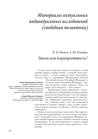 Ìàòåðèàëû àêòóàëüíûõ
                       èíäèâèäóàëüíûõ èññëåäîâàíèé
                             (ñâîáîäíàÿ òåìàòèêà)



                                                   Ï. Â. Èâàíîâ, À. Þ. Êàøèðèí

                                  Çàêîí èëè êîðïîðàòèâíîñòü?

                                    Ñåãîäíÿ, êîãäà ñòðàíà óæå âòîðîé ãîä íàõîäèòñÿ â ñòàäèè
                                ïðàâîâûõ ðåôîðì, ñóäåáíàÿ ñèñòåìà — îñíîâíîé ñòðàæ çàêîí-
                                íîñòè â ñòðàíå — îñòàåòñÿ îäíîé èç ñàìûõ «íåäîñòóïíûõ»
                                â îáëàñòè ïðàâà è, «çàðó÷èâøèñü» Ôåäåðàëüíûìè çàêîíàìè
                                            «Î ñóäåáíîé ñèñòåìå â Ðîññèéñêîé Ôåäåðàöèè» è
             Ïàâåë Âëàäèìèðîâè÷ Èâàíîâ, «Î ñòàòóñå ñóäåé â Ðîññèéñêîé Ôåäåðàöèè», çà÷à-
                êàíäèäàò þðèäè÷åñêèõ íàóê, ñòóþ ïîëüçóåòñÿ îñîáûì ïðàâèëîì «Çàêîí ÷òî
äîöåíò êàôåäðû óãîëîâíî-ïðàâîâûõ äèñöèïëèí
 Þæíî-Ðîññèéñêîãî ãóìàíèòàðíîãî èíñòèòóòà,
                                            äûøëî, êóäà ïîâåðíåøü — òóäà è âûøëî».
           ÷ëåí Àññîöèàöèè þðèñòîâ Ðîññèè,     Åæåíåäåëüíûå áåñåäû æóðíàëèñòîâ ñ ïðåäñå-
      äèðåêòîð àäâîêàòñêîãî áþðî «Êîäåêñ» äàòåëÿìè ñóäîâ, ïóáëèêóåìûå â âåäóùèõ èçäàíèÿõ,
                                            âðîäå áû äàþò ïðåäñòàâëåíèå î òîì, ÷òî ðåôîðìè-
                Àíäðåé Þðüåâè÷ Êàøèðèí,
              íà÷àëüíèê îòäåëà ïðîêóðàòóðû
                                            ðîâàíèå ñóäåáíîé ñèñòåìû ïðîõîäèò íà «ïÿòü áàë-
     Ïðîëåòàðñêîãî ðàéîíà ã. Ðîñòîâ-íà-Äîíó ëîâ». Çàäóøåâíûå «îòêðîâåíèÿ» ïðåäñåäàòåëåé ñó-
                                            äîâ è îáû÷íûõ ñóäåé î òîì, êàê èñïðàâëÿþòñÿ
                                ñëåäñòâåííûå è ñóäåáíûå îøèáêè â ñóäàõ, âñåëÿþò óâåðåí-
                                íîñòü â ïðîñòûõ ãðàæäàí, ÷òî Ôåìèäà â Ðîññèè ñòàíîâèòñÿ
                                ïðàâîñóäíîé.
                                    Îäíàêî íà äåëå âñå âûãëÿäèò ñîâñåì èíà÷å. Êàê ñóùåñòâî-
                                âàëà ñóäåáíàÿ êîðïîðàòèâíîñòü, òàê îíà è îñòàëàñü, êàê ïðèìå-
                                íÿëñÿ «îòïèñî÷íûé» ìåòîä, òàê è ïðèìåíÿåòñÿ. Ïðèêðûòîå ñòà-
                                òóñîì íåïðèêîñíîâåííîñòè ñóäüè, ïîäîáíîå îòíîøåíèå îñòàåòñÿ
                                áåçíàêàçàííûì. Òî æå ñàìîå ïðîèñõîäèò è â îðãàíå, êîòîðûé
                                â ïåðâóþ î÷åðåäü äîëæåí ñòîÿòü íà ñòðàæå çàêîííîñòè — ïðî-
                                êóðàòóðå.
112
 