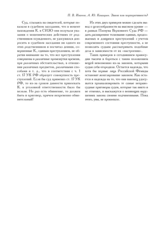 Ï. Â. Èâàíîâ, À. Þ. Êàøèðèí. Çàêîí èëè êîðïîðàòèâíîñòü?

    Ñóä, ññûëàÿñü íà ñâèäåòåëåé, êîòîðûå ïî-      Èç ýòèõ äâóõ ïðèìåðîâ ìîæíî ñäåëàòü âû-
êàçàëè â ñóäåáíîì çàñåäàíèè, ÷òî â ìîìåíò      âîä î öåëåñîîáðàçíîñòè íà âûñîêîì óðîâíå —
íàõîæäåíèÿ Ê. â ÑÈÇÎ îíè ïîëó÷àëè óêà-         â ðàìêàõ Ïëåíóìà Âåðõîâíîãî Ñóäà ÐÔ —
çàíèÿ î ìîøåííè÷åñêèõ äåéñòâèÿõ îò ðîä-        äàòü ðàñøèðåííîå òîëêîâàíèå åäèíûõ, ïðîäîë-
ñòâåííèêîâ îñóæäåííîãî, íå óäîñóæèëñÿ äîï-     æàåìûõ è äëÿùèõñÿ ïðåñòóïëåíèé ñ ó÷åòîì
ðîñèòü â ñóäåáíîì çàñåäàíèè íè îäíîãî èç       ñîâðåìåííîãî ñîñòîÿíèÿ ïðåñòóïíîñòè, à íå
ýòèõ ðîäñòâåííèêîâ è ïîñ÷èòàë äåÿíèÿ, ñî-      ïîçâîëÿòü ñóäüÿì ðàññìàòðèâàòü ïîäîáíûå
âåðøåííûå Ê., åäèíûì ïðåñòóïëåíèåì, íå îá-     äåëà â çàâèñèìîñòè îò èõ «íàñòðîåíèÿ».
ðàòèâ âíèìàíèå íà òî, ÷òî âñå ïðåñòóïëåíèÿ        Òàêèõ ïðèìåðîâ â ñåãîäíÿøíåì ïðàâîñó-
ñîâåðøåíû â ðàçëè÷íûå ïðîìåæóòêè âðåìåíè,      äèè òûñÿ÷è è áîðîòüñÿ ñ òàêèì ïîëîæåíèåì
ïðè ðàçëè÷íûõ îáñòîÿòåëüñòâàõ, â îòíîøå-       âåùåé íåâîçìîæíî èç-çà çàêîíîâ, êîòîðûìè
íèè ðàçëè÷íûõ ïðåäìåòîâ, ðàçëè÷íûìè ñïî-       ñóäüè ñåáÿ îãîðîäèëè. Îñòàåòñÿ íàäåæäà, ÷òî
ñîáàìè è ò. ä., ÷òî â ñîîòâåòñòâèè ñ ÷. 1      õîòÿ áû ïåðâûå ëèöà Ðîññèéñêîé Ôåìèäû
ñò. 17 ÓÊ ÐÔ îáðàçóåò ñîâîêóïíîñòü ïðå-        îñòàíîâÿò æîíãëèðîâàíèå çàêîíîì. Êàê îñòà-
ñòóïëåíèé. Åñëè áû ñóä ïðèìåíèë ñò. 17 ÓÊ      åòñÿ è íàäåæäà íà òî, ÷òî îíè íàêîíåö óäîñó-
ÐÔ, òî èç-çà ñðîêîâ äàâíîñòè ïðèâëåêàòü        æàòñÿ ïðîàíàëèçèðîâàòü òå ñàìûå íåïðàâî-
Ê. ê óãîëîâíîé îòâåòñòâåííîñòè áûëî áû         ñóäíûå ïðèãîâîðû ñóäîâ, êîòîðûå òàê íèêòî è
íåëüçÿ. Íî ðàç åñòü îáâèíåíèå, òî äîëæåí       íå îòìåíèë, è âûñêàæóòñÿ î âîïèþùèõ íàðó-
áûòü è ïðèãîâîð, ïðè÷åì íåïðåìåííî îáâè-       øåíèÿõ çàêîíà ñâîèìè ïîä÷èíåííûìè. Ïîêà
íèòåëüíûé!                                     ýòîãî, óâû, íå ïðîèçîøëî.




                                                                                        115
 