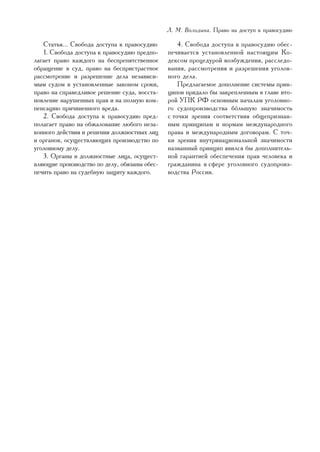 Ë. Ì. Âîëîäèíà. Ïðàâî íà äîñòóï ê ïðàâîñóäèþ

   Ñòàòüÿ... Ñâîáîäà äîñòóïà ê ïðàâîñóäèþ         4. Ñâîáîäà äîñòóïà ê ïðàâîñóäèþ îáåñ-
   1. Ñâîáîäà äîñòóïà ê ïðàâîñóäèþ ïðåäïî-    ïå÷èâàåòñÿ óñòàíîâëåííîé íàñòîÿùèì Êî-
ëàãàåò ïðàâî êàæäîãî íà áåñïðåïÿòñòâåííîå     äåêñîì ïðîöåäóðîé âîçáóæäåíèÿ, ðàññëåäî-
îáðàùåíèå â ñóä, ïðàâî íà áåñïðèñòðàñòíîå     âàíèÿ, ðàññìîòðåíèÿ è ðàçðåøåíèÿ óãîëîâ-
ðàññìîòðåíèå è ðàçðåøåíèå äåëà íåçàâèñè-      íîãî äåëà.
ìûì ñóäîì â óñòàíîâëåííûå çàêîíîì ñðîêè,          Ïðåäëàãàåìîå äîïîëíåíèå ñèñòåìû ïðèí-
ïðàâî íà ñïðàâåäëèâîå ðåøåíèå ñóäà, âîññòà-   öèïîâ ïðèäàëî áû çàêðåïëåííûì â ãëàâå âòî-
íîâëåíèå íàðóøåííûõ ïðàâ è íà ïîëíóþ êîì-     ðîé ÓÏÊ ÐÔ îñíîâíûì íà÷àëàì óãîëîâíî-
ïåíñàöèþ ïðè÷èíåííîãî âðåäà.                  ãî ñóäîïðîèçâîäñòâà áóëüøóþ çíà÷èìîñòü
   2. Ñâîáîäà äîñòóïà ê ïðàâîñóäèþ ïðåä-      ñ òî÷êè çðåíèÿ ñîîòâåòñòâèÿ îáùåïðèçíàí-
ïîëàãàåò ïðàâî íà îáæàëîâàíèå ëþáîãî íåçà-    íûì ïðèíöèïàì è íîðìàì ìåæäóíàðîäíîãî
êîííîãî äåéñòâèÿ è ðåøåíèÿ äîëæíîñòíûõ ëèö    ïðàâà è ìåæäóíàðîäíûì äîãîâîðàì. Ñ òî÷-
è îðãàíîâ, îñóùåñòâëÿþùèõ ïðîèçâîäñòâî ïî     êè çðåíèÿ âíóòðèíàöèîíàëüíîé çíà÷èìîñòè
óãîëîâíîìó äåëó.                              íàçâàííûé ïðèíöèï ÿâèëñÿ áû äîïîëíèòåëü-
   3. Îðãàíû è äîëæíîñòíûå ëèöà, îñóùåñò-     íîé ãàðàíòèåé îáåñïå÷åíèÿ ïðàâ ÷åëîâåêà è
âëÿþùèå ïðîèçâîäñòâî ïî äåëó, îáÿçàíû îáåñ-   ãðàæäàíèíà â ñôåðå óãîëîâíîãî ñóäîïðîèç-
ïå÷èòü ïðàâî íà ñóäåáíóþ çàùèòó êàæäîãî.      âîäñòâà Ðîññèè.




                                                                                       35
 