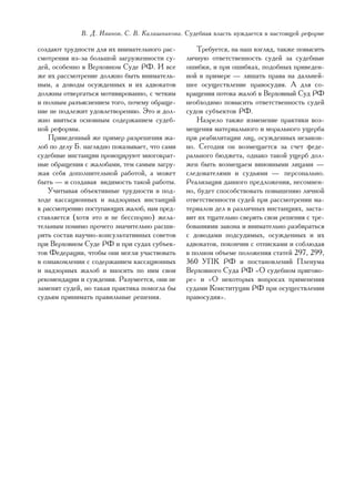 Â. Ä. Èâàíîâ, Ñ. Â. Êàëàøíèêîâà. Ñóäåáíàÿ âëàñòü íóæäàåòñÿ â íàñòîÿùåé ðåôîðìå

ñîçäàþò òðóäíîñòè äëÿ èõ âíèìàòåëüíîãî ðàñ-        Òðåáóåòñÿ, íà íàø âçãëÿä, òàêæå ïîâûñèòü
ñìîòðåíèÿ èç-çà áîëüøîé çàãðóæåííîñòè ñó-      ëè÷íóþ îòâåòñòâåííîñòü ñóäåé çà ñóäåáíûå
äåé, îñîáåííî â Âåðõîâíîì Ñóäå ÐÔ. È âñå       îøèáêè, è ïðè îøèáêàõ, ïîäîáíûõ ïðèâåäåí-
æå èõ ðàññìîòðåíèå äîëæíî áûòü âíèìàòåëü-      íîé â ïðèìåðå — ëèøàòü ïðàâà íà äàëüíåé-
íûì, à äîâîäû îñóæäåííûõ è èõ àäâîêàòîâ        øåå îñóùåñòâëåíèå ïðàâîñóäèÿ. À äëÿ ñî-
äîëæíû îòâåðãàòüñÿ ìîòèâèðîâàííî, ñ ÷åòêèì     êðàùåíèÿ ïîòîêà æàëîá â Âåðõîâíûé Ñóä ÐÔ
è ïîëíûì ðàçúÿñíåíèåì òîãî, ïî÷åìó îáðàùå-     íåîáõîäèìî ïîâûñèòü îòâåòñòâåííîñòü ñóäåé
íèå íå ïîäëåæèò óäîâëåòâîðåíèþ. Ýòî è äîë-     ñóäîâ ñóáúåêòîâ ÐÔ.
æíî ÿâèòüñÿ îñíîâíûì ñîäåðæàíèåì ñóäåá-            Íàçðåëî òàêæå èçìåíåíèå ïðàêòèêè âîç-
íîé ðåôîðìû.                                   ìåùåíèÿ ìàòåðèàëüíîãî è ìîðàëüíîãî óùåðáà
    Ïðèâåäåííûé æå ïðèìåð ðàçðåøåíèÿ æà-       ïðè ðåàáèëèòàöèè ëèö, îñóæäåííûõ íåçàêîí-
ëîá ïî äåëó Á. íàãëÿäíî ïîêàçûâàåò, ÷òî ñàìè   íî. Ñåãîäíÿ îí âîçìåùàåòñÿ çà ñ÷åò ôåäå-
ñóäåáíûå èíñòàíöèè ïðîâîöèðóþò ìíîãîêðàò-      ðàëüíîãî áþäæåòà, îäíàêî òàêîé óùåðá äîë-
íûå îáðàùåíèÿ ñ æàëîáàìè, òåì ñàìûì çàãðó-     æåí áûòü âîçìåùàåì âèíîâíûìè ëèöàìè —
æàÿ ñåáÿ äîïîëíèòåëüíîé ðàáîòîé, à ìîæåò       ñëåäîâàòåëÿìè è ñóäüÿìè — ïåðñîíàëüíî.
áûòü — è ñîçäàâàÿ âèäèìîñòü òàêîé ðàáîòû.      Ðåàëèçàöèÿ äàííîãî ïðåäëîæåíèÿ, íåñîìíåí-
    Ó÷èòûâàÿ îáúåêòèâíûå òðóäíîñòè â ïîä-      íî, áóäåò ñïîñîáñòâîâàòü ïîâûøåíèþ ëè÷íîé
õîäå êàññàöèîííûõ è íàäçîðíûõ èíñòàíöèé        îòâåòñòâåííîñòè ñóäåé ïðè ðàññìîòðåíèè ìà-
ê ðàññìîòðåíèþ ïîñòóïàþùèõ æàëîá, íàì ïðåä-    òåðèàëîâ äåë â ðàçëè÷íûõ èíñòàíöèÿõ, çàñòà-
ñòàâëÿåòñÿ (õîòÿ ýòî è íå áåññïîðíî) æåëà-     âèò èõ òùàòåëüíî ñâåðÿòü ñâîè ðåøåíèÿ ñ òðå-
òåëüíûì ïîìèìî ïðî÷åãî çíà÷èòåëüíî ðàñøè-      áîâàíèÿìè çàêîíà è âíèìàòåëüíî ðàçáèðàòüñÿ
ðèòü ñîñòàâ íàó÷íî-êîíñóëüòàòèâíûõ ñîâåòîâ     ñ äîâîäàìè ïîäñóäèìûõ, îñóæäåííûõ è èõ
ïðè Âåðõîâíîì Ñóäå ÐÔ è ïðè ñóäàõ ñóáúåê-      àäâîêàòîâ, ïîêîí÷èâ ñ îòïèñêàìè è ñîáëþäàÿ
òîâ Ôåäåðàöèè, ÷òîáû îíè ìîãëè ó÷àñòâîâàòü     â ïîëíîì îáúåìå ïîëîæåíèÿ ñòàòåé 297, 299,
â îçíàêîìëåíèè ñ ñîäåðæàíèåì êàññàöèîííûõ      360 ÓÏÊ ÐÔ è ïîñòàíîâëåíèé Ïëåíóìà
è íàäçîðíûõ æàëîá è âíîñèòü ïî íèì ñâîè        Âåðõîâíîãî Ñóäà ÐÔ «Î ñóäåáíîì ïðèãîâî-
ðåêîìåíäàöèè è ñóæäåíèÿ. Ðàçóìååòñÿ, îíè íå    ðå» è «Î íåêîòîðûõ âîïðîñàõ ïðèìåíåíèÿ
çàìåíÿò ñóäåé, íî òàêàÿ ïðàêòèêà ïîìîãëà áû    ñóäàìè Êîíñòèòóöèè ÐÔ ïðè îñóùåñòâëåíèè
ñóäüÿì ïðèíèìàòü ïðàâèëüíûå ðåøåíèÿ.           ïðàâîñóäèÿ».




                                                                                        59
 
