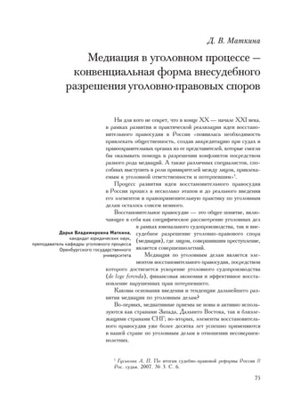 Ä. Â. Ìàòêèíà

                 Ìåäèàöèÿ â óãîëîâíîì ïðîöåññå —
              êîíâåíöèàëüíàÿ ôîðìà âíåñóäåáíîãî
             ðàçðåøåíèÿ óãîëîâíî-ïðàâîâûõ ñïîðîâ

                                   Íè äëÿ êîãî íå ñåêðåò, ÷òî â êîíöå ÕÕ — íà÷àëå ÕÕI âåêà.
                               â ðàìêàõ ðàçâèòèÿ è ïðàêòè÷åñêîé ðåàëèçàöèè èäåè âîññòàíî-
                               âèòåëüíîãî ïðàâîñóäèÿ â Ðîññèè «ïîÿâèëàñü íåîáõîäèìîñòü
                               ïðèâëåêàòü îáùåñòâåííîñòü, ñîçäàâ àêêðåäèòàöèþ ïðè ñóäàõ è
                               ïðàâîîõðàíèòåëüíûõ îðãàíàõ èç åå ïðåäñòàâèòåëåé, êîòîðûå ñìîãëè
                               áû îêàçûâàòü ïîìîùü â ðàçðåøåíèè êîíôëèêòîâ ïîñðåäñòâîì
                               ðàçíîãî ðîäà ìåäèàöèé. À òàêæå ðàçëè÷íûõ ñïåöèàëèñòîâ, ñïî-
                               ñîáíûõ âûñòóïèòü â ðîëè ïðèìèðèòåëåé ìåæäó ëèöîì, ïðèâëåêà-
                               åìûì ê óãîëîâíîé îòâåòñòâåííîñòè è ïîòåðïåâøèì»1.
                                   Ïðîöåññ ðàçâèòèÿ èäåè âîññòàíîâèòåëüíîãî ïðàâîñóäèÿ
                               â Ðîññèè ïðîøåë â íåñêîëüêî ýòàïîâ è äî ðåàëüíîãî ââåäåíèÿ
                               åãî ýëåìåíòîâ â ïðàâîïðèìåíèòåëüíóþ ïðàêòèêó ïî óãîëîâíûì
                               äåëàì îñòàëîñü ñîâñåì íåìíîãî.
                                   Âîññòàíîâèòåëüíîå ïðàâîñóäèå — ýòî îáùåå ïîíÿòèå, âêëþ-
                               ÷àþùåå â ñåáÿ êàê ñïåöèôè÷åñêîå ðàññìîòðåíèå óãîëîâíûõ äåë
                                            â ðàìêàõ þâåíàëüíîãî ñóäîïðîèçâîäñòâà, òàê è âíå-
           Äàðüÿ Âëàäèìèðîâíà Ìàòêèíà, ñóäåáíîå ðàçðåøåíèå óãîëîâíî-ïðàâîâîãî ñïîðà
                êàíäèäàò þðèäè÷åñêèõ íàóê,
ïðåïîäàâàòåëü êàôåäðû óãîëîâíîãî ïðîöåññà
                                            (ìåäèàöèÿ), ãäå ëèöîì, ñîâåðøèâøèì ïðåñòóïëåíèå,
           Îðåíáóðãñêîãî ãîñóäàðñòâåííîãî ÿâëÿåòñÿ ñîâåðøåííîëåòíèé.
                             óíèâåðñèòåòà       Ìåäèàöèÿ ïî óãîëîâíûì äåëàì ÿâëÿåòñÿ ýëå-
                                            ìåíòîì âîññòàíîâèòåëüíîãî ïðàâîñóäèÿ, ïîñðåäñòâîì
                               êîòîðîãî äîñòèãàåòñÿ óñêîðåíèå óãîëîâíîãî ñóäîïðîèçâîäñòâà
                               (de lege ferenda), ôèíàíñîâàÿ ýêîíîìèÿ è ýôôåêòèâíîå âîññòà-
                               íîâëåíèå íàðóøåííûõ ïðàâ ïîòåðïåâøåãî.
                                   Êàêîâû îñíîâàíèÿ ââåäåíèÿ è òåíäåíöèè äàëüíåéøåãî ðàç-
                               âèòèÿ ìåäèàöèè ïî óãîëîâíûì äåëàì?
                                   Âî-ïåðâûõ, ìåäèàòèâíûå ïðèåìû íå íîâû è àêòèâíî èñïîëü-
                               çóþòñÿ êàê ñòðàíàìè Çàïàäà, Äàëüíåãî Âîñòîêà, òàê è áëèçëå-
                               æàùèìè ñòðàíàìè ÑÍÃ; âî-âòîðûõ, ýëåìåíòû âîññòàíîâèòåëü-
                               íîãî ïðàâîñóäèÿ óæå áîëåå äåñÿòêà ëåò óñïåøíî ïðèìåíÿþòñÿ
                               â íàøåé ñòðàíå ïî óãîëîâíûì äåëàì â îòíîøåíèè íåñîâåðøåí-
                               íîëåòíèõ.


                                 1
                                   Ãóñüêîâà À. Ï. Ïî èòîãàì ñóäåáíî-ïðàâîâîé ðåôîðìû Ðîññèè //
                                 Ðîñ. ñóäüÿ. 2007. ¹ 3. Ñ. 6.

                                                                                           75
 