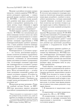 Áþëëåòåíü ÓðÎ ÌÀÑÏ 2010 ¹ 1 (3)

    Ââåäåíèå â ðîññèéñêîå óãîëîâíîå ñóäîïðî-            íûõ ïðîöåäóð (âîññòàíîâèòåëüíîé þñòèöèè).
èçâîäñòâî ñ ìîìåíòà ïðèíÿòèÿ ÓÏÊ ÐÔ ýëå-                Â ýòîì ÿñíî ïðîñëåæèâàåòñÿ òåíäåíöèÿ çàêî-
ìåíòîâ äîãîâîðíîãî ïðàâîñóäèÿ — êîíâåí-                 íîäàòåëÿ îòíîñèòåëüíî âíåäðåíèÿ è ðàçâèòèÿ
öèàëüíîé ôîðìû ñóäåáíîãî ðàçáèðàòåëüñòâà                íîâûõ ôîðì äîñóäåáíîãî, ñóäåáíîãî è âíåñó-
(ãë. 40 ÓÏÊ) — çàëîæèëî îñíîâó äàëüíåé-                 äåáíîãî ïðîèçâîäñòâà, â êîòîðûõ çàÿâëåííûé
øåãî ðàçâèòèÿ òàêèõ ôîðì äîñóäåáíîãî, ñó-               ñòîðîíîé îáâèíåíèÿ óãîëîâíûé èñê ìîæåò
äåáíîãî è âíåñóäåáíîãî ïðîèçâîäñòâà, â êî-              áûòü ïîëíîñòüþ èëè ÷àñòè÷íî îòîçâàí â öå-
òîðûõ äîãîâîð ñòîðîí îáâèíåíèÿ è çàùèòû                 ëÿõ îõðàíû ïðàâ è ñâîáîä îáâèíÿåìîãî è ïî-
îáåñïå÷èâàåò ðåàëüíóþ è ñêîðåéøóþ ðåàëè-                òåðïåâøåãî íà îñíîâå âçàèìíîé äîãîâîðåííî-
çàöèþ ïðàâ ïîäñóäèìîãî è ïîòåðïåâøåãî2.                 ñòè ñòîðîí.
    Îñîáûé ïîðÿäîê ñóäåáíîãî ðàçáèðàòåëü-                   Âòîðûì øàãîì â ýòîì íàïðàâëåíèè ñòàëî
ñòâà (ãë. 40 ÓÏÊ) ñòàë êàòàëèçàòîðîì ðàç-               ââåäåíèå Ôåäåðàëüíûì çàêîíîì ¹ 141-ÔÇ
âèòèÿ ïîíèìàíèÿ ÷àñòíîãî íà÷àëà êàê çàêîí-              «Î âíåñåíèè èçìåíåíèé â Óãîëîâíûé êîäåêñ
íî îáîñíîâàííîé äèñïîçèòèâíîñòè è êîíâåí-               ÐÔ è Óãîëîâíî-ïðîöåññóàëüíûé êîäåêñ ÐÔ»,
öèàëüíîñòè â óãîëîâíîì ïðîöåññå, çàëîæèë                ïðèíÿòûì Ãîñóäàðñòâåííîé äóìîé 5 èþíÿ
ïðî÷íûå îñíîâàíèÿ ñóùåñòâîâàíèÿ â ÓÏÊ                   2009 ãîäà, îñîáîãî ïîðÿäêà ïðèíÿòèÿ ñóäåá-
êîíâåíöèàëüíîé ôîðìû ñóäåáíîãî ïðîèçâîä-                íîãî ðåøåíèÿ ïðè çàêëþ÷åíèè äîñóäåáíîãî
ñòâà, à òàêæå ðàçâèòèÿ ýëåìåíòîâ êîíâåíöè-              ñîãëàøåíèÿ î ñîòðóäíè÷åñòâå (ãëàâà 40 1
àëüíîñòè óãîëîâíîãî ñóäîïðîèçâîäñòâà, ïðè-              ÓÏÊ).
âîäÿùèõ ê åãî ãóìàíèçàöèè.                                  Îñîáûé ïîðÿäîê ïðèíÿòèÿ ñóäåáíîãî ðå-
    Êîíâåíöèàëüíîñòü â óãîëîâíîì ïðîöåñ-                øåíèÿ ïðè ñîãëàñèè îáâèíÿåìîãî ñ ïðåäúÿâ-
ñå — ýòî ñèñòåìà äèñïîçèòèâíî-ïðîöåññó-                 ëåííûì åìó îáâèíåíèåì (ãë. 40 ÓÏÊ) çàëî-
àëüíûõ ýëåìåíòîâ óãîëîâíîãî ñóäîïðîèçâîä-               æèë êîíâåíöèàëüíóþ (äîãîâîðíóþ) ôîðìó
ñòâà èëè äîãîâîðíûõ ïðîöåäóð. Ýòî ñèñòåìà               ñóäåáíîãî ðàçáèðàòåëüñòâà, îñîáûé ïîðÿäîê
ýëåìåíòîâ, îñíîâàííûõ íà äèñïîçèòèâíûõ                  ïðèíÿòèÿ ñóäåáíîãî ðåøåíèÿ ïðè çàêëþ÷åíèè
ïðàâàõ ó÷àñòíèêîâ óãîëîâíîãî ñóäîïðîèçâîä-              äîñóäåáíîãî ñîãëàøåíèÿ î ñîòðóäíè÷åñòâå
ñòâà, ñîñòàâëÿþùèõ îñíîâàíèÿ ñóùåñòâîâà-                ðàñøèðèë ñôåðó äîãîâîðíûõ íà÷àë íà äîñó-
íèÿ êîíâåíöèàëüíîñòè óãîëîâíîãî ñóäîïðî-                äåáíîå ïðîèçâîäñòâî.
èçâîäñòâà. Öåëüþ ýëåìåíòîâ êîíâåíöèàëü-                     Òàêèì îáðàçîì, â íàñòîÿùåå âðåìÿ óñêî-
íîñòè ÿâëÿåòñÿ ãóìàíèçàöèÿ óãîëîâíîãî ïðî-              ðåíèå óãîëîâíîãî ñóäîïðîèçâîäñòâà ïðîèñõî-
öåññà. Ìåòîä äîñòèæåíèÿ öåëè — óñòàíîâ-                 äèò çà ñ÷åò ïðèìåíåíèÿ ýòèõ äâóõ íîâûõ äî-
ëåíèå äîãîâîðíûõ îòíîøåíèé â ðàìêàõ ïóá-                ãîâîðíûõ èíñòèòóòîâ, çàêðåïëåííûõ â ðàçäåëå
ëè÷íîãî óãîëîâíîãî ïðîöåññà. Â îñîáîì ïî-               Õ ÓÏÊ. Åñëè èñõîäèòü íå òîëüêî èç ñóùå-
ðÿäêå ñóäåáíîãî ðàçáèðàòåëüñòâà (ãë. 40                 ñòâóþùåé ðåàëüíîñòè, íî è èç ïåðñïåêòèâû
ÓÏÊ) ðàéîííûìè ñóäàìè ã. Îðåíáóðãà â íà-                ðàçâèòèÿ âîññòàíîâèòåëüíîé þñòèöèè è îõðà-
ñòîÿùåå âðåìÿ ðàññìàòðèâàåòñÿ îêîëî 70 %                íèòåëüíîãî òèïà ñóäîïðîèçâîäñòâà ïî óãîëîâ-
óãîëîâíûõ äåë3.                                         íûì äåëàì, òî óñëîâíî òàêèå ôîðìû ðàçðåøå-
    Ôåäåðàëüíàÿ öåëåâàÿ ïðîãðàììà «Ðàçâè-               íèÿ óãîëîâíîãî èñêà ìîæíî ðàçäåëèòü ñëåäó-
òèå ñóäåáíîé ñèñòåìû Ðîññèè» íà 2007–                   þùèì îáðàçîì.
2011 ãîäû ïðåäëîæèëà øèðîêîå âíåäðåíèå                      I. Â çàâèñèìîñòè îò çàêðåïëåíèÿ â çàêî-
â ðîññèéñêîå ñóäîïðîèçâîäñòâî ïðèìèðèòåëü-              íå íà:
                                                            1) çàêðåïëåííûå â óãîëîâíî-ïðîöåññóàëü-
     2
       Ïðàâî ïîäñóäèìîãî íà ñïðàâåäëèâîå è ñêîðåé-      íîì çàêîíå (ãë. 40 è ãë. 401 ÓÏÊ);
     øåå ðàçáèðàòåëüñòâî óãîëîâíîãî äåëà, ïðàâî ïî-         2) íåçàêðåïëåííûå â óãîëîâíî-ïðîöåññó-
     òåðïåâøåãî íà ñêîðåéøåå âîññòàíîâëåíèå åãî ïðàâ.
     3
       Ïî ðåçóëüòàòàì îáîáùåíèÿ ñóäåáíîé ïðàêòèêè,
                                                        àëüíîì çàêîíå, íî èìåþùèå îñíîâàíèÿ áûòü
     ïðîâåäåííîãî Îðåíáóðãñêèì îáëàñòíûì ñóäîì çà       çàêðåïëåííûìè â ïåðñïåêòèâå — ìåäèàöèÿ
     2008 è ïåðâóþ ïîëîâèíó 2009 ãîäà.                  â óãîëîâíîì ïðîöåññå.
76
 