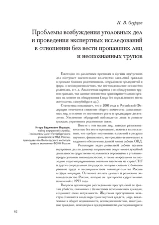 È. Â. Îãóðöîâ

           Ïðîáëåìû âîçáóæäåíèÿ óãîëîâíûõ äåë
           è ïðîâåäåíèÿ ýêñïåðòíûõ èññëåäîâàíèé
            â îòíîøåíèè áåç âåñòè ïðîïàâøèõ ëèö
                          è íåîïîçíàííûõ òðóïîâ

                                  Åæåãîäíî ïî ðàçëè÷íûì ïðè÷èíàì â îðãàíû âíóòðåííèõ
                              äåë ïîñòóïàåò çíà÷èòåëüíîå êîëè÷åñòâî çàÿâëåíèé ãðàæäàí
                              î ïðîïàæå áëèçêèõ ðîäñòâåííèêîâ, ñîòðóäíèêîâ ïðåäïðèÿòèé è
                              ôèðì, î íåñîâåðøåííîëåòíèõ, ÷üå ìåñòîíàõîæäåíèå íåèçâåñòíî
                              ðîäèòåëÿì, è ò. ä. Àíàëîãè÷íàÿ êàðòèíà è ïî îáíàðóæåíèþ òðó-
                              ïîâ ãðàæäàí, ÷üè äàííûå íåèçâåñòíû ïðàâîîõðàíèòåëüíûì îðãà-
                              íàì íà ìîìåíò èõ îáíàðóæåíèÿ (ëèöà áåç îïðåäåëåííîãî ìåñòà
                              æèòåëüñòâà, ñàìîóáèéöû è äð.).
                                  Ñòàòèñòèêà ïîêàçûâàåò, ÷òî ñ 2001 ãîäà â Ðîññèéñêîé Ôå-
                              äåðàöèè îòìå÷àåòñÿ ñíèæåíèå îáùåãî êîëè÷åñòâà ðàçûñêèâàå-
                              ìûõ ëèö, â îòëè÷èå îò ïîñòîÿííîãî ðîñòà â ïðåäûäóùèå äåñÿòè-
                              ëåòèÿ. Óâåëè÷åíèå îáðàùåíèé íàáëþäàåòñÿ ëèøü â ðîçûñêå
                              ãðàæäàí, óòðàòèâøèõ ðîäñòâåííûå ñâÿçè.
                                              Âìåñòå ñ òåì ìàññèâ ëèö, êîòîðûå ðàçûñêèâà-
              Èãîðü Âàäèìîâè÷ Îãóðöîâ,
                ìàéîð âíóòðåííåé ñëóæáû,  þòñÿ êàê áåç âåñòè ïðîïàâøèå, ÿâëÿåòñÿ êîëîññàëü-
          ñîèñêàòåëü Ñàíêò-Ïåòåðáóðãñêîãî íûì, ÷òî òðåáóåò ïîñòîÿííûõ âëîæåíèé â ðåñóðñû
                óíèâåðñèòåòà ÌÂÄ Ðîññèè, íàó÷íîãî, ôèíàíñîâîãî, ìàòåðèàëüíî-òåõíè÷åñêîãî è
     ïðåïîäàâàòåëü Âîëîãîäñêîãî èíñòèòóòà êàäðîâîãî îáåñïå÷åíèÿ äàííîé ëèíèè ðàáîòû ÎÂÄ.
          ïðàâà è ýêîíîìèêè ÔÑÈÍ Ðîññèè
                                              Ðåàëèçàöèÿ çàäà÷ ðîçûñêíîé ðàáîòû îðãàíîâ
                              âíóòðåííèõ äåë ïî äàííîìó íàïðàâëåíèþ îïåðàòèâíî-ñëóæåáíîé
                              äåÿòåëüíîñòè ñóùåñòâåííî îñëîæíÿåòñÿ ïåðåìåíàìè â óãîëîâíî-
                              ïðîöåññóàëüíîì çàêîíîäàòåëüñòâå, à òàêæå âîçðîñøèìè çà ïîñ-
                              ëåäíèå ãîäû ìèãðàöèîííûìè ïîòîêàìè íàñåëåíèÿ èç ñòðàí ÑÍÃ
                              è äðóãèõ ñîïðåäåëüíûõ ãîñóäàðñòâ, êîòîðûå ñâÿçàíû ñ áîëüøèì
                              ðûíêîì òðóäà è íåñîâåðøåíñòâîì çàêîíîäàòåëüñòâà Ðîññèè
                              â ñôåðå ìèãðàöèè. Îñòàâëÿåò æåëàòü ëó÷øåãî è ðîçûñêíîå çà-
                              êîíîäàòåëüñòâî Ðîññèè, êîòîðîå íå ïðåòåðïåëî ñóùåñòâåííûõ
                              èçìåíåíèé ñ 1993 ãîäà.
                                  Âîïðîñû îðãàíèçàöèè ðàññëåäîâàíèÿ ïðåñòóïëåíèé ïî ôàê-
                              òàì óáèéñòâ, ñâÿçàííûõ ñ áåçâåñòíûì èñ÷åçíîâåíèåì ãðàæäàí,
                              ñîõðàíÿþò ñâîþ àêòóàëüíîñòü. Æåðòâàìè ïðåñòóïíèêîâ çà÷à-
                              ñòóþ ñòàíîâÿòñÿ âëàäåëüöû òðàíñïîðòíûõ ñðåäñòâ, ëèöà, âîâëå-
                              ÷åííûå â îáîðîò íåäâèæèìîñòè, íåñîâåðøåííîëåòíèå, èíîñòðàí-
                              íûå ãðàæäàíå, ìåíåäæåðû è ïðåäïðèíèìàòåëè, ðàñïîðÿæàþùèåñÿ
82
 