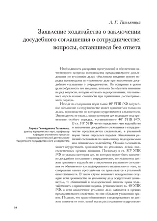 Ë. Ã. Òàòüÿíèíà

          Çàÿâëåíèå õîäàòàéñòâà î çàêëþ÷åíèè
     äîñóäåáíîãî ñîãëàøåíèÿ î ñîòðóäíè÷åñòâå:
               âîïðîñû, îñòàâøèåñÿ áåç îòâåòà


                                   Íåîáõîäèìîñòü ðàñêðûòèÿ ïðåñòóïëåíèé è îáåñïå÷åíèÿ êà-
                               ÷åñòâåííîãî ïðîöåññà ïðîèçâîäñòâà ïðåäâàðèòåëüíîãî ðàññëå-
                               äîâàíèÿ ïî óãîëîâíûì äåëàì îáóñëîâèëè ââåäåíèå íîâîãî ïî-
                               ðÿäêà ïðîèçâîäñòâà ïî óãîëîâíîìó äåëó ïðè çàêëþ÷åíèè äîñó-
                               äåáíîãî ñîãëàøåíèÿ î ñîòðóäíè÷åñòâå. Íå îñïàðèâàÿ â öåëîì
                               öåëåñîîáðàçíîñòü åãî ââåäåíèÿ, õîòåëîñü áû îáðàòèòü âíèìàíèå
                               íà ðÿä âîïðîñîâ, êîòîðûå îñòàëèñü íåðàçðåøåííûìè, ÷òî âûçû-
                               âàåò îïðåäåëåííûå ñëîæíîñòè ïðè ïðèìåíåíèè ðàññìàòðèâàå-
                               ìîãî ïîðÿäêà.
                                   Èñõîäÿ èç ñîäåðæàíèÿ íîðì ãëàâû 401 ÓÏÊ ÐÔ äîñóäåá-
                               íîå ñîãëàøåíèå î ñîòðóäíè÷åñòâå ìîæåò ïðèìåíÿòüñÿ òîëüêî ïî
                               äåëàì, ïðîèçâîäñòâî ïî êîòîðûì îñóùåñòâëÿåòñÿ ñëåäîâàòåëåì.
                               Çàêîíîäàòåëü íå óêàçàë, êàêàÿ êàòåãîðèÿ äåë ïîäïàäàåò ïîä ïðè-
                               ìåíåíèå îñîáîãî ïîðÿäêà, óñòàíîâëåííîãî 401 ÓÏÊ ÐÔ.
                                            Â ñò. 3171 ÓÏÊ ÷åòêî îïðåäåëåíî, ÷òî õîäàòàéñòâî
          Ëàðèñà Ãåííàäüåâíà Òàòüÿíèíà, î çàêëþ÷åíèè äîñóäåáíîãî ñîãëàøåíèÿ î ñîòðóäíè-
      äîêòîð þðèäè÷åñêèõ íàóê, ïðîôåññîð ÷åñòâå ïðåäñòàâëÿåòñÿ ñëåäîâàòåëþ, â óêàçàííîé
              êàôåäðû óãîëîâíîãî ïðîöåññà íîðìå òàêæå îïðåäåëåí ïîðÿäîê îáæàëîâàíèÿ ðå-
        è ïðàâîîõðàíèòåëüíîé äåÿòåëüíîñòè
                                            øåíèé ñëåäîâàòåëÿ ïî çàÿâëåííîìó ïîäîçðåâàåìûì
 Óäìóðòñêîãî ãîñóäàðñòâåííîãî óíèâåðñèòåòà
                                            èëè îáâèíÿåìûì õîäàòàéñòâó. Îäíàêî ñëåäîâàòåëü
                               ìîæåò îñóùåñòâëÿòü ïðîèçâîäñòâî ïî óãîëîâíûì äåëàì, ïîä-
                               ñëåäñòâåííûì îðãàíàì äîçíàíèÿ. Ïîñêîëüêó â ñò. 3171 ÓÏÊ
                               ÐÔ íå óêàçàíà êàòåãîðèÿ äåë, ïî êîòîðûì ìîæåò áûòü çàêëþ÷å-
                               íî äîñóäåáíîå ñîãëàøåíèå î ñîòðóäíè÷åñòâå, òî ñëåäîâàòåëü äîë-
                               æåí ïðèíèìàòü õîäàòàéñòâî î çàêëþ÷åíèè óêàçàííîãî ñîãëàøå-
                               íèÿ îò îáâèíÿåìîãî èëè ïîäîçðåâàåìîãî íåçàâèñèìî îò òîãî, çà
                               ñîâåðøåíèå êàêîãî ïðåñòóïëåíèÿ îí ïðèâëåêàåòñÿ ê óãîëîâíîé
                               îòâåòñòâåííîñòè. Â òàêîì ñëó÷àå âîçíèêàåò íåêîððåêòíàÿ ñèòó-
                               àöèÿ: åñëè ïðîèçâîäñòâî ïî óãîëîâíîìó äåëó îñóùåñòâëÿåò äîçíà-
                               âàòåëü, òî îáâèíÿåìûé è ïîäîçðåâàåìûé ëèøåíû ïðàâà õîäà-
                               òàéñòâîâàòü î ïðèìåíåíèè ïîðÿäêà, óñòàíîâëåííîãî ãë. 401 ÓÏÊ
                               ÐÔ, à åñëè àíàëîãè÷íîå óãîëîâíîå äåëî íàõîäèòñÿ â îðãàíàõ
                               ïðåäâàðèòåëüíîãî ñëåäñòâèÿ, òî îíè îáëàäàþò óêàçàííûì ïðà-
                               âîì. Ïîëàãàþ, ÷òî ïðàâî îáâèíÿåìîãî è ïîäîçðåâàåìîãî íå äîë-
                               æíî çàâèñåòü îò òîãî, êàêîé îðãàí ðàññëåäîâàíèÿ îñóùåñòâëÿåò
98
 