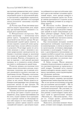Áþëëåòåíü ÓðÎ ÌÀÑÏ 2010 ¹ 2 (4)

ïðè èçó÷åíèè êðèìèíàëèñòèêè ìîãóò ñëóæèòü        òû ðàçáèâàþòñÿ íà ïàðû èëè íåáîëüøèå ãðóï-
èìèòàöèÿ ðàáîòû â äåæóðíîé ñëåäñòâåííî-          ïû è îäèí èç íèõ ïîÿñíÿåò îñòàëüíûì îïðåäå-
îïåðàòèâíîé ãðóïïå ïî ïðåäëîæåííîé ôàáó-         ëåííûé âîïðîñ, çàòåì îðàòîðû ìåíÿþòñÿ è
ëå ïðåñòóïëåíèÿ, ïëàíèðîâàíèå ïåðâîíà÷àëü-       ïðîäîëæàåòñÿ îñâåùåíèå äðóãèõ òåì. Â êîí-
íûõ ñëåäñòâåííûõ äåéñòâèé è ïîñëåäóþùèé          öå çàíÿòèÿ ïðåïîäàâàòåëü è ñòóäåíòû äåëàþò
äîêëàä ðåçóëüòàòîâ «íà÷àëüíèêó ñëåäñòâåí-        êðàòêèå îáîáùåíèÿ, óòî÷íÿþò íå äî êîíöà ïî-
íîãî îòäåëà».                                    íÿòûå âîïðîñû.
    Ä. Ðîëåâûå èãðû. Â íèõ ó÷àñòíèêàì ïðåä-          Æ. Íàãëÿäíûå ïîñîáèÿ. Äàííûé ìåòîä
ëàãàåòñÿ ñûãðàòü îïðåäåëåííûå ðîëè, íàïðè-       êðàòêî óïîìèíàëñÿ â ðåêîìåíäàöèÿõ ïî ÷òå-
ìåð, ïðè èçó÷åíèè âîïðîñà, ñâÿçàííîãî ñ îñ-      íèþ ëåêöèé. Íî è ïðè ïðîâåäåíèè ñåìèíàð-
ìîòðîì ìåñòà ïðîèñøåñòâèÿ.                       ñêèõ çàíÿòèé îí èãðàåò íåìàëîâàæíóþ ðîëü.
    Å. Èíòåðàêòèâíîå âûñòóïëåíèå. Ïóá-           Çäåñü äåéñòâóåò ïðèíöèï «Ëó÷øå îäèí ðàç
ëè÷íîå âûñòóïëåíèå — íåîòúåìëåìàÿ ÷àñòü          óâèäåòü, ÷åì ñòî ðàç óñëûøàòü». Â êà÷åñòâå
ðàáîòû þðèñòà. Òðàäèöèîííî âûñòóïëåíèå           íàãëÿäíûõ ïîñîáèé ìîãóò âûñòóïàòü ïëàêàòû,
ïðåäñòàâëÿåòñÿ êàê ìîíîëîã îðàòîðà. Íî ïðî-      òàáëèöû, ñõåìû, âèäåîçàïèñè è ò. ä.
ôåññèîíàëüíîé çàäà÷åé þðèñòà ÿâëÿåòñÿ íå             Ïðè èñïîëüçîâàíèè íàãëÿäíûõ ïîñîáèé
ñòîëüêî ïîðàçèòü ñëóøàòåëåé ñâîèì îðàòîð-        ïðåïîäàâàòåëþ íåîáõîäèìî ïîäãîòîâèòüñÿ ê
ñêèì èñêóññòâîì, ñêîëüêî äîáèòüñÿ æåëàåìî-       èõ êîììåíòèðîâàíèþ, ê îòâåòàì íà âîïðîñû îá
ãî ðåçóëüòàòà. Â íàñòîÿùåå âðåìÿ ýòî äîñòà-      èõ ïðîèñõîæäåíèè, èñòî÷íèêàõ èíôîðìàöèè,
òî÷íî àêòóàëüíî â ñâÿçè ñ ââåäåíèåì â óãî-       èçëîæåííûõ â èëëþñòðàöèÿõ. Ñëåäóåò ïîäó-
ëîâíî-ïðîöåññóàëüíîå çàêîíîäàòåëüñòâî òðå-       ìàòü î öåëåñîîáðàçíîñòè èñïîëüçîâàíèÿ íà-
áîâàíèÿ î ïîëó÷åíèè ñàíêöèè íà çàêëþ÷åíèå        ãëÿäíûõ ïîñîáèé ïî êàæäîé òåìå, âîçìîæíîé
ïîä ñòðàæó èëè ïðîâåäåíèå îáûñêà â ñóäåá-        ðåàêöèè ñòóäåíòîâ, ÷òîáû îíè íå ÷óâñòâîâàëè
íîì çàñåäàíèè. Êîíå÷íî, â áîëüøèíñòâå ñëó-       ñåáÿ òîëüêî çðèòåëÿìè è íå óâëåêëèñü ïåðå-
÷àåâ íà ïðàêòèêå ñ ýòîé ìèññèåé âûñòóïàåò        ïèñûâàíèåì òåêñòà ñ ïëàêàòîâ.
ïðîêóðîð, íî è ñëåäîâàòåëü äîëæåí óáåäèòü            Ç. Çàéìè ïîçèöèþ. Ìíîãèå äèñêóññèè
ïîñëåäíåãî â íåîáõîäèìîñòè äàííîé ìåðû.          ñòàíîâÿòñÿ áåçðåçóëüòàòíûìè ïî ïðè÷èíå òîãî,
    Â êà÷åñòâå òðåíèíãà äëÿ ïîëó÷åíèè ýòîãî      ÷òî ó÷àñòíèêè èçíà÷àëüíî íå îïðåäåëèëèñü â
íàâûêà ìîæíî èñïîëüçîâàòü äîêëàäû, ïîäãî-        ñâîåé ïîçèöèè. Óêàçàííûé ìåòîä ïîìîãàåò
òîâëåííûå ñòóäåíòàìè, ïðè îãëàøåíèè êîòî-        âûÿâèòü èìåþùèåñÿ ìíåíèÿ, óâèäåòü ñòîðîí-
ðûõ ðåêîìåíäóåòñÿ âêëþ÷àòü íåêîòîðûå èí-         íèêîâ è ïðîòèâíèêîâ, íà÷àòü àðãóìåíòèðîâàí-
òåðàêòèâíûå ìåòîäû. Íàïðèìåð, èñïîëüçîâà-        íîå îáñóæäåíèå ïðîáëåìû.
íèå â âûñòóïëåíèè äèàëîãà, â õîäå êîòîðîãî           Îáñóæäåíèå íà÷èíàåòñÿ ñ ïîñòàíîâêè äèñ-
ñëóøàòåëè çàäàþò âîïðîñû äîêëàä÷èêó è ïî-        êóññèîííîãî âîïðîñà, íàïðèìåð, ïðè èçó÷åíèè
ëó÷àþò íà íèõ îòâåòû. Ìîæíî ïðîâåñòè íå-         êðèìèíàëèñòèêè òàêèìè âîïðîñàìè ìîãóò áûòü:
áîëüøóþ èëëþñòðèðóþùóþ òåêñò ðîëåâóþ èãðó,       «Âû çà èëè ïðîòèâ èñïîëüçîâàíèÿ ïîëèãðàôà
ðàçäåëåíèå äîêëàäà íà äâóõ îðàòîðîâ. Èõ          ïðè ðàññëåäîâàíèè ïðåñòóïëåíèé?», «Âû çà
ïåðèîäè÷åñêàÿ ñìåíà ñïîñîáñòâóåò ïîääåðæà-       èëè ïðîòèâ äîêàçàòåëüñòâåííîé ñèëû îäîðî-
íèþ âíèìàíèÿ ñòóäåíòîâ.                          ëîãè÷åñêîé ýêñïåðòèçû?». Âñå ó÷àñòíèêè, ïî-
    Õîðîøèå ðåçóëüòàòû ïðè ïðèìåíåíèè òà-        äóìàâ íàä çàäàííûì âîïðîñîì, äîëæíû ïðè-
êîãî ìåòîäà äàåò ïðèåì «ñòóäåíò â ðîëè ïðå-      íÿòü ðåøåíèå î ñâîåé ïîçèöèè è çàíÿòü ìåñòî
ïîäàâàòåëÿ», êîãäà, çàðàíåå ïîäãîòîâèâøèñü èëè   îêîëî îäíîé èç ïðèãîòîâëåííûõ òàáëè÷åê:
áåç ýòîãî, ñòóäåíò çàíèìàåò ìåñòî ïðåïîäàâà-     «Àáñîëþòíî çà», «Àáñîëþòíî ïðîòèâ», «Ñêî-
òåëÿ è ïðîâîäèò çàíÿòèå ïî îáñóæäåíèþ êà-        ðåå çà», «Ñêîðåå ïðîòèâ», ðàñïîëîæåííûõ
êîãî-ëèáî âîïðîñà ïî òåìå ñåìèíàðà. Ðàçíî-       â ðàçíûõ ÷àñòÿõ àóäèòîðèè.
âèäíîñòüþ äàííîãî ïðèåìà ÿâëÿåòñÿ ñïîñîá             Çàíÿâ ìåñòà, ó÷àñòíèêè íà÷èíàþò îáñóæ-
«êàæäûé ó÷èò êàæäîãî», ïðè êîòîðîì ñòóäåí-       äåíèå, óòî÷íÿþò ñâîþ ïîçèöèþ, âûñêàçûâàþò
12
 