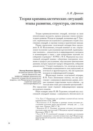 Ë. ß. Äðàïêèí

                 Òåîðèÿ êðèìèíàëèñòè÷åñêèõ ñèòóàöèé:
                    ýòàïû ðàçâèòèÿ, ñòðóêòóðà, ñèñòåìà

                                        Òåîðèÿ êðèìèíàëèñòè÷åñêèõ ñèòóàöèé, íåñìîòðÿ íà ñâîþ
                                     îòíîñèòåëüíóþ ìîëîäîñòü, ïðîøëà íåñêîëüêî ýòàïîâ ïîñòóïà-
                                     òåëüíîãî ðàçâèòèÿ. Èñõîäÿ èç òðàäèöèé, çàëîæåííûõ åùå Ã. Ãðîñ-
                                     ñîì1, ïåðâîíà÷àëüíî èññëåäîâàëèñü è ðàçâèâàëèñü òåîðèÿ ñëåä-
                                     ñòâåííûõ ñèòóàöèé, åå íàó÷íûå îñíîâû è ïðàêòè÷åñêèå âûõîäû.
                                        Ïåðâîå îïðåäåëåíèå ñëåäñòâåííîé ñèòóàöèè áûëî ïðåäëî-
                                     æåíî À. Í. Êîëåñíè÷åíêî, êîòîðûé ïîíèìàåò åå êàê «îïðåäå-
                                     ëåííîå ïîëîæåíèå â ðàññëåäîâàíèè ïðåñòóïëåíèé, õàðàêòåðèçó-
                                     åìîå íàëè÷èåì… äîêàçàòåëüñòâ è èíôîðìàöèîííîãî ìàòåðèàëà
                                     è âîçíèêàþùèìè â ñâÿçè ñ ýòèì êîíêðåòíûìè çàäà÷àìè åãî
                                     ñîáèðàíèÿ è ïðîâåðêè»2. Â 1972 ã. Â. Å. Êîðíîóõîâ ïîä ñëåä-
                                     ñòâåííîé ñèòóàöèåé ïîíèìàë «îáúåêòèâíî ïîâòîðÿåìîå ïîëî-
                                     æåíèå â ïðîöåññå ðàññëåäîâàíèÿ, îáóñëîâëåííîå ôàêòè÷åñêèìè
                                     äàííûìè, êîòîðîå îïðåäåëÿåò ïðîöåññ îáíàðóæåíèÿ, ñîáèðàíèÿ
                                     äîêàçàòåëüñòâ»3. Ñëåäóåò ïîä÷åðêíóòü, ÷òî, íåñìîòðÿ íà âïîëíå
                                                  îáúÿñíèìóþ íåçàâåðøåííîñòü ýòèõ îïðåäåëåíèé, èõ
                  Ëåîíèä ßêîâëåâè÷ Äðàïêèí, íå÷åòêîñòü è ôðàãìåíòàðíîñòü, îáà îíè ïðàâèëüíî
                çàñëóæåííûé äåÿòåëü íàóêè ÐÔ, èñõîäèëè èç èíôîðìàöèîííîé ïîçèöèè.
                     äîêòîð þðèäè÷åñêèõ íàóê,
           ïðîôåññîð êàôåäðû êðèìèíàëèñòèêè
                                                     Ôîðìóëèðóÿ ïîíÿòèå ñëåäñòâåííîé ñèòóàöèè,
       Óðàëüñêîé ãîñóäàðñòâåííîé þðèäè÷åñêîé Â. Ê. Ãàâëî îáîñíîâàííî îòìå÷àë, ÷òî îíà ïðåä-
     àêàäåìèè, ÷ëåí Ìåæäóíàðîäíîé àññîöèàöèè ñòàâëÿåò «ñîâîêóïíîñòü ôàêòè÷åñêèõ äàííûõ, êîòî-
                         ñîäåéñòâèÿ ïðàâîñóäèþ ðûå îòðàæàþò ñóùåñòâåííûå ÷åðòû ñîáûòèÿ… íà
                       leonid.drapkin@gmail.com
                                                  òîì èëè èíîì ýòàïå ðàññëåäîâàíèÿ ïðåñòóïëåíèé»4.
                                     Ýòî îïðåäåëåíèå òàêæå îòðàæàåò èíôîðìàöèîííóþ ïðèðîäó
                                     èññëåäóåìîãî ïîíÿòèÿ.
                                        Èíóþ ïîçèöèþ çàíÿë È. Ô. Ãåðàñèìîâ, êîòîðûé ïîä ñëåä-
                                     ñòâåííîé ñèòóàöèåé ïîíèìàë «ñîâîêóïíîñòü îáñòîÿòåëüñòâ ïî

                                     1
                                       Ñì.: Ãðîññ Ã. Ðóêîâîäñòâî äëÿ ñóäåáíûõ ñëåäîâàòåëåé êàê ñèñòåìà
                                     êðèìèíàëèñòèêè. ÑÏá., 1908.
                                     2
                                       Êîëåñíè÷åíêî À. Í. Íàó÷íûå è ïðàâîâûå îñíîâû ìåòîäèêè ðàñ-
                                     ñëåäîâàíèÿ îòäåëüíûõ âèäîâ ïðåñòóïëåíèé : àâòîðåô. äèñ. … ä-ðà
                                     þðèä. íàóê. Õàðüêîâ, 1967. Ñ. 10.
                                     3
                                       Êîðíîóõîâ Â. Å. Îñíîâíûå ïîëîæåíèÿ ìåòîäèêè ðàññëåäîâàíèÿ
                                     îòäåëüíûõ âèäîâ ïðåñòóïëåíèé // Ìàòåðèàëû íàó÷íîé êîíôåðåíöèè.
                                     Êðàñíîÿðñê, 1972. Ñ. 93.
                                     4
                                       Ãàâëî Â. Ê. Î ñëåäñòâåííîé ñèòóàöèè è ìåòîäèêå ðàññëåäîâàíèÿ
                                     õèùåíèé, ñîâåðøàåìûõ ñ ó÷àñòèåì äîëæíîñòíûõ ëèö // Âîïðîñû êðè-
                                     ìèíàëèñòè÷åñêîé ìåòîäîëîãèè, òàêòèêè è ìåòîäèêè ðàññëåäîâàíèÿ. Ì.,
                                     1973. Ñ. 90.

14
 
