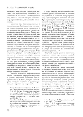 Áþëëåòåíü ÓðÎ ÌÀÑÏ 2010 ¹ 2 (4)

êàê ìîäåëè ýòèõ ñèòóàöèé. Ôîðìèðóÿ è ðåà-                 Ñëåäóåò îòìåòèòü, ÷òî áîëüøèíñòâî îòå÷å-
ëèçóÿ ñâîè ìíîãî÷èñëåííûå ðåøåíèÿ ïî óãî-             ñòâåííûõ ó÷åíûõ-êðèìèíàëèñòîâ â îñíîâíîì
ëîâíûì äåëàì, ñëåäîâàòåëü ñ íåîáõîäèìîñòüþ            ïîääåðæèâàþò è ðàçâèâàþò èíôîðìàöèîííî-
èñõîäèò íå èç ðåàëüíîé ñèòóàöèè, à èç åå èí-          ìîäåëüíóþ êîíöåïöèþ ñëåäñòâåííûõ ñèòóàöèé.
ôîðìàöèîííîé ìîäåëè, îòðàæåííîé â åãî ñî-             Êðîìå óïîìÿíóòûõ âûøå àâòîðîâ ê ñòîðîííè-
çíàíèè.                                               êàì ýòîé êîíöåïöèè ìîæíî îòíåñòè Ã. Ë. Ãðà-
   Ðàçóìååòñÿ, áûëî áû âåñüìà æåëàòåëüíî è            íîâñêîãî, À. Í. Âàñèëüåâà, Í. Ï. ßáëîíîâà,
îïòèìàëüíî, åñëè áû ñëåäîâàòåëè è ñîòðóäíè-           Î. ß. Áàåâà, Â. Í. Êàðàãîäèíà, À. À. Áåëÿ-
êè îðãàíîâ äîçíàíèÿ ìîãëè ïëàíèðîâàòü è               êîâà, È. Â. Àëåêñàíäðîâà, Â. È. Áðûëåâà,
îñóùåñòâëÿòü ñâîþ äåÿòåëüíîñòü, ðóêîâîäñòâó-          Â. Ì. Áîçðîâà, Ã. À. Êîêóðèíà è ìíîãèõ äðó-
ÿñü òîëüêî ðåàëüíîé ñèòóàöèåé. Îäíàêî ðàñ-            ãèõ ó÷åíûõ. Ñëåäóåò îñîáî ïîä÷åðêíóòü, ÷òî
êðûâàÿ è ðàññëåäóÿ ïðåñòóïëåíèÿ, âîçäåéñòâóÿ          â ñâîåì ôóíäàìåíòàëüíîì ó÷åáíèêå «Êðèìè-
íà ðåàëüíûå îáúåêòû, ïðîâîäÿ ïðàêòè÷åñêèå             íàëèñòèêà», âûøåäøåì â 2009 ã., ïðîôåññîð
(ïðåäìåòíûå) äåéñòâèÿ è ìåðîïðèÿòèÿ, ïîñòî-           À. À. Ýêñàðõîïóëî îïðåäåëèë ñëåäñòâåííóþ
ÿííî êîíòàêòèðóÿ ñ ðàçëè÷íûìè íîñèòåëÿìè              ñèòóàöèþ «êàê ñîñòîÿíèå ðàññëåäîâàíèÿ ïðå-
ôàêòè÷åñêèõ äàííûõ, âçàèìîäåéñòâóÿ ñ îïåðà-           ñòóïëåíèÿ… îáóñëîâëåííîå óðîâíåì èíôîð-
òèâíûìè ñîòðóäíèêàìè, ýêñïåðòàìè è ñïåöèà-            ìèðîâàííîñòè ñëåäîâàòåëÿ îá îáñòîÿòåëüñòâàõ,
ëèñòàìè, ñëåäîâàòåëü òåì íå ìåíåå âûíóæäåí            ïîäëåæàùèõ óñòàíîâëåíèþ ïî óãîëîâíîìó äåëó
íåïîñðåäñòâåííî ðóêîâîäñòâîâàòüñÿ èíôîðìà-            è äàþùèõ åìó îñíîâàíèå äëÿ ïðèíÿòèÿ îáî-
öèîííûìè ìîäåëÿìè ðåàëüíîé ñèòóàöèè. Õîòÿ             ñíîâàííûõ ðåøåíèé…»12
ñëåäîâàòåëü äåéñòâóåò â ðåàëüíîé ñèòóàöèè, òåì            Ïîäîáíûé ïîäõîä ïðèíÿò â ïñèõîëîãèè,
íå ìåíåå ýòî îáñòîÿòåëüñòâî íå äàåò íèêàêèõ           ïåäàãîãèêå, òåîðèÿõ èãð è ïðèíÿòèÿ ðåøåíèé,
îñíîâàíèé íàçûâàòü ýòó ñèòóàöèþ ñëåäñòâåí-            ýêîíîìèêå è äðóãèõ íàó÷íûõ äèñöèïëèíàõ, ãäå
íîé. Ïðåæäå ÷åì äåéñòâîâàòü, åìó íåîáõîäè-            äàâíî ñ÷èòàþò, ÷òî ïîä ñèòóàöèåé, êîòîðóþ
ìî ïîëó÷èòü èíôîðìàöèþ î ñóùåñòâåííûõ                 íåîáõîäèìî ðàçðåøèòü ÷åëîâåêó, ñëåäóåò «ïðà-
ñâîéñòâàõ (ïðèçíàêàõ, ÷åðòàõ) âíåøíåé (îáúåê-         âèëüíî ïîíèìàòü íå âíåøíþþ ñèòóàöèþ, à
òèâíîé) ñðåäû è ñîçäàòü åå àäåêâàòíóþ (â òîé          ñèòóàöèþ äëÿ ñóáúåêòà»13.
èëè èíîé ñòåïåíè) ìîäåëü. Èìåííî ýòó èí-                  Â ñâåòå èçëîæåííûõ âûøå ïîëîæåíèé,
ôîðìàöèîííóþ ìîäåëü è íàäî ðàññìàòðèâàòü              îòðàæàþùèõ îáùåíàó÷íûé ïîäõîä ê ñèòóàöè-
êàê ñëåäñòâåííóþ ñèòóàöèþ10.                          ÿì, ðàçðåøàåìûì ÷åëîâåêîì â ïðàêòè÷åñêîé è
   Îñíîâíûå ïîëîæåíèÿ èíôîðìàöèîííîé                  íàó÷íîé äåÿòåëüíîñòè, ïîäõîä, ïðèíÿòûé ôàê-
òåîðèè ñëåäñòâåííûõ ñèòóàöèé ïîääåðæèâàë              òè÷åñêè âñåì íàó÷íûì ñîîáùåñòâîì, âåñüìà
è ðàçâèâàë âèäíåéøèé ðîññèéñêèé ó÷åíûé-               ñòðàííîé è íåïîíÿòíîé ïðåäñòàâëÿåòñÿ îøè-
êðèìèíàëèñò Â. Ê. Ãàâëî, êîòîðûé ðàñïðîñò-            áî÷íàÿ ïîçèöèÿ íåêîòîðûõ ó÷åíûõ-êðèìèíà-
ðàíèë íåêîòîðûå ïîëîæåíèÿ íà ñóäåáíîå ïðî-            ëèñòîâ ê îïðåäåëåíèþ ñëåäñòâåííîé ñèòóàöèè,
èçâîäñòâî ñ ó÷åòîì åãî ñïåöèôèêè11.                   îòðèöàþùàÿ åå ìîäåëüíî-èíôîðìàöèîííûé
                                                      õàðàêòåð è îòðûâàþùàÿ ñóáúåêò ïîçíàíèÿ îò
     10
        Ïîäðîáíåå îá ýòîì ñì.: Äðàïêèí Ë. ß. Ïîíÿ-    èññëåäóåìîãî îáúåêòà. Òàê, ïðîôåññîð
     òèå è êëàññèôèêàöèÿ ñëåäñòâåííûõ ñèòóàöèé.       Ð. Ñ. Áåëêèí ðàññìàòðèâàë ýòó êðèìèíàëèñ-
     Ñ. 28–29; Åãî æå. Îñíîâû òåîðèè ñëåäñòâåí-
     íûõ ñèòóàöèé. Ñâåðäëîâñê, 1987. Ñ. 12–14; Åãî
                                                      òè÷åñêóþ êàòåãîðèþ òîëüêî êàê ñîâîêóïíîñòü
     æå. Îñíîâû êðèìèíàëèñòè÷åñêîé òåîðèè ñëåä-       ðåàëüíûõ îáúåêòèâíûõ óñëîâèé. «Ñëåäñòâåí-
     ñòâåííûõ ñèòóàöèé : äèñ. … ä-ðà þðèä. íàóê.
     Ì., 1987. 16–57.
     11
        Ñì.: Ãàâëî Â. Ê. Ïðîáëåìíûå âîïðîñû ïðåä-        12
                                                            Ñì.: Ýêñàðõîïóëî À. À. Êðèìèíàëèñòèêà : ó÷åá.
     ìåòà è ñòðóêòóðû êðèìèíàëèñòè÷åñêîé ìåòîäèêè        ÑÏá., 2009. Ñ. 679–680.
     ðàññëåäîâàíèÿ ïðåñòóïëåíèé // Ñîâðåìåííîå ðîñ-      13
                                                            Áàëë Ã. À. Î ïñèõîëîãè÷åñêîì ñîäåðæàíèè
     ñèéñêîå ïðàâî: ôåäåðàëüíîå è ðåãèîíàëüíîå èç-       ïîíÿòèÿ «çàäà÷à» // Âîïð. ïñèõîëîãèè. 1970.
     ìåðåíèå. Áàðíàóë, 1998. Ñ. 14–20.                   Ñ. 75–76.

16
 